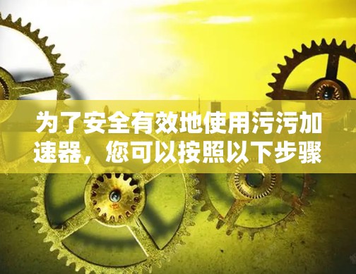 为了安全有效地使用污污加速器,您可以按照以下步骤进行操作 为了安全有效地使用污污加速器,您可以按照以下步骤进行操作
