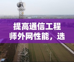 提高通信工程师外网性能,选择这些推荐加速器 提高通信工程师外网性能,选择这些推荐加速器