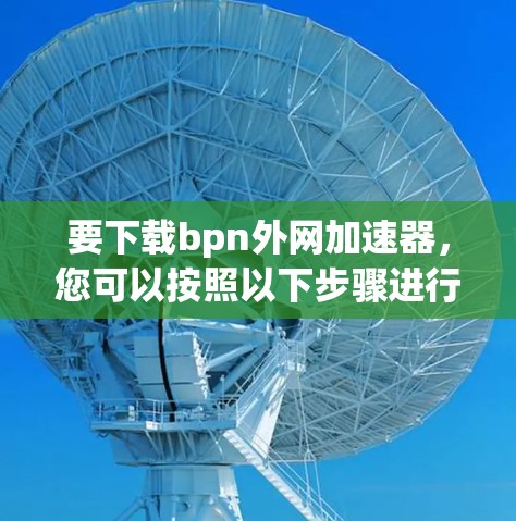 要下载bpn外网加速器,您可以按照以下步骤进行 要下载bpn外网加速器,您可以按照以下步骤进行