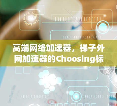 高端网络加速器,梯子外网加速器的Choosing标准 高端网络加速器,梯子外网加速器的Choosing标准