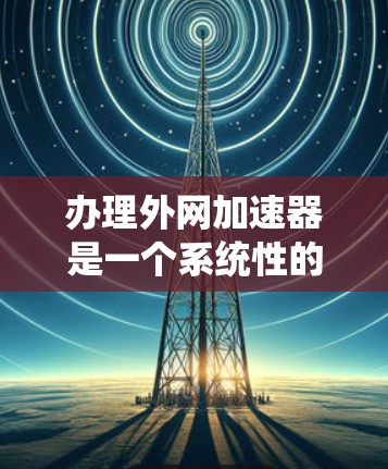 办理外网加速器是一个系统性的过程，需要遵循以下步骤，以确保加速效果最大化