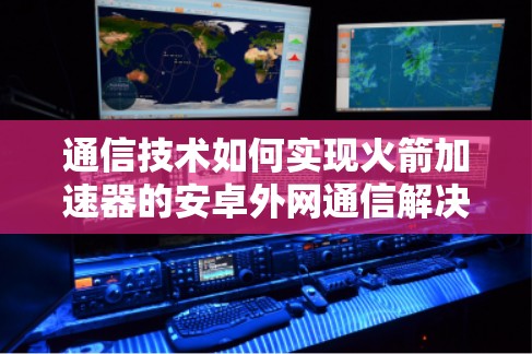 通信技术如何实现火箭加速器的安卓外网通信解决方案 通信技术如何实现火箭加速器的安卓外网通信解决方案