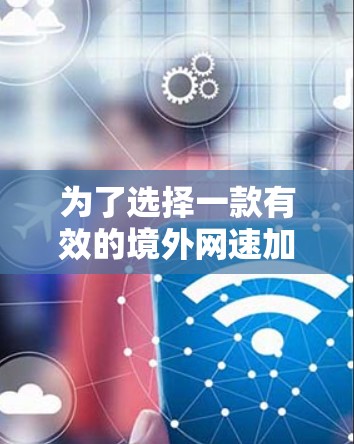为了选择一款有效的境外网速加速器，可以按照以下步骤进行评估和决策