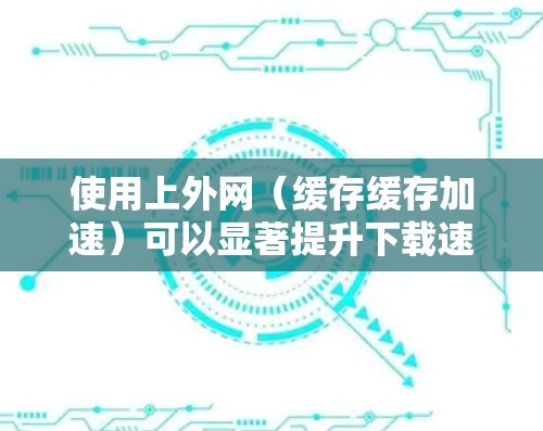 使用上外网(缓存缓存加速)可以显著提升下载速度,但需要确保用户对缓存缓存的使用有清晰的理解和操作。以下是针对安卓用户使用缓存缓存的解决方案