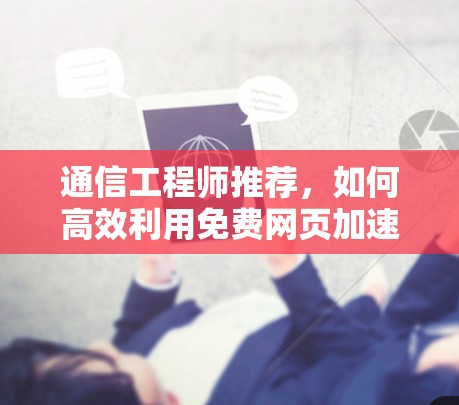 通信工程师推荐,如何高效利用免费网页加速器加速网页