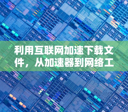 利用互联网加速下载文件,从加速器到网络工具的全解析 利用互联网加速下载文件,从加速器到网络工具的全解析