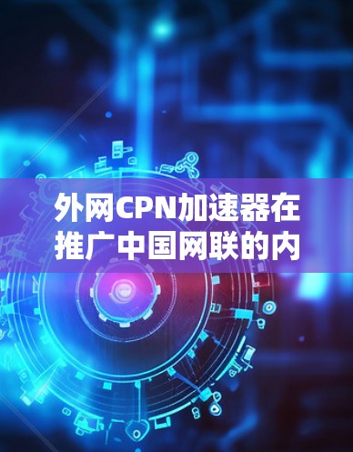 外网CPN加速器在推广中国网联的内容时可能会遇到以下限制和注意事项 外网CPN加速器在推广中国网联的内容时可能会遇到以下限制和注意事项