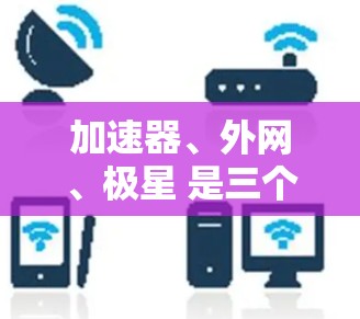加速器、外网、极星 是三个关键词,它们之间可能有以下关系和含义 加速器、外网、极星 是三个关键词,它们之间可能有以下关系和含义