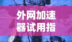 外网加速器试用指南，提升通信效率的实用技巧