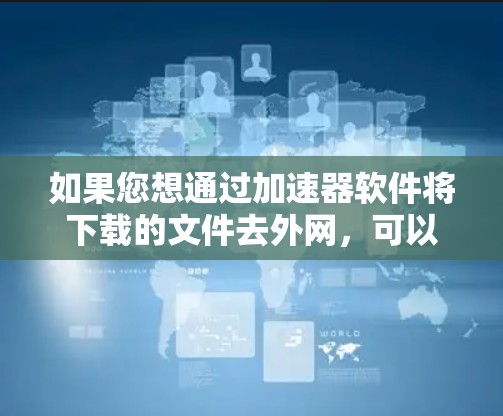 如果您想通过加速器软件将下载的文件去外网，可以按照以下步骤操作