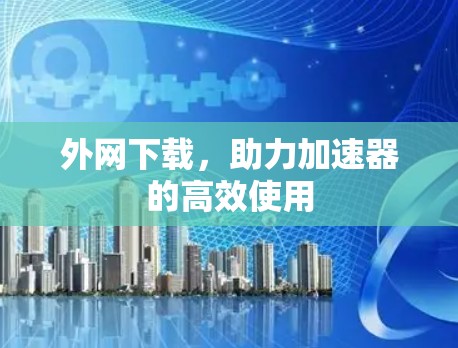 外网下载,助力加速器的高效使用 外网下载,助力加速器的高效使用