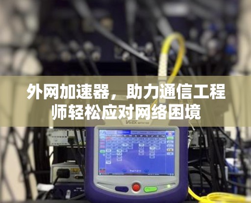 外网加速器,助力通信工程师轻松应对网络困境 外网加速器,助力通信工程师轻松应对网络困境