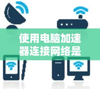 使用电脑加速器连接网络是一个新尝试，但通过以下步骤可以有效地进行