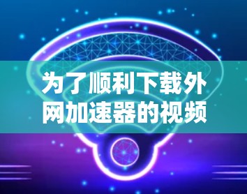 为了顺利下载外网加速器的视频，您可以按照以下步骤操作