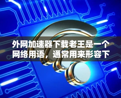 外网加速器下载老王是一个网络用语，通常用来形容下载外网加速器的用户或者下载速度较慢的用户。如果你需要下载外网加速器，可以考虑以下几种常用工具