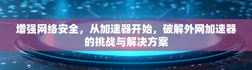 增强网络安全,从加速器开始,破解外网加速器的挑战与解决方案 增强网络安全,从加速器开始,破解外网加速器的挑战与解决方案
