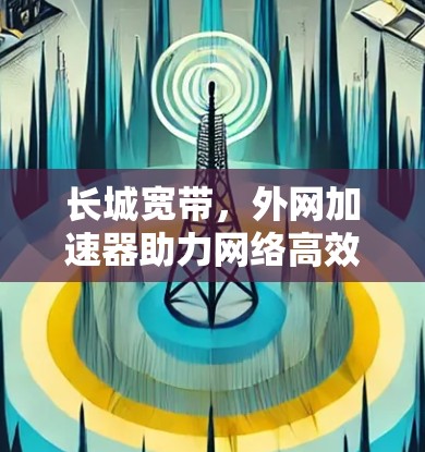 长城宽带，外网加速器助力网络高效使用