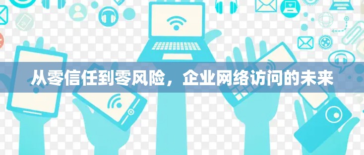 从零信任到零风险,企业网络访问的未来 从零信任到零风险,企业网络访问的未来