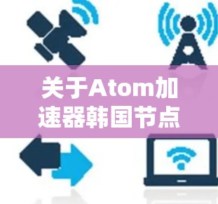 关于Atom加速器韩国节点，首先需要明确您是在询问关于原子能加速器（Atom Accelerator）的韩国相关节点，还是关于原子能（Atom）相关的加速器设备？