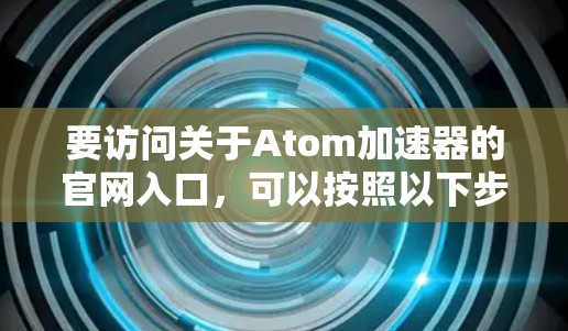 要访问关于Atom加速器的官网入口,可以按照以下步骤进行 要访问关于Atom加速器的官网入口,可以按照以下步骤进行