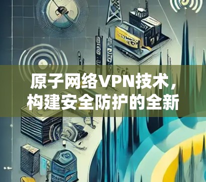 原子网络VPN技术,构建安全防护的全新范式 原子网络VPN技术,构建安全防护的全新范式