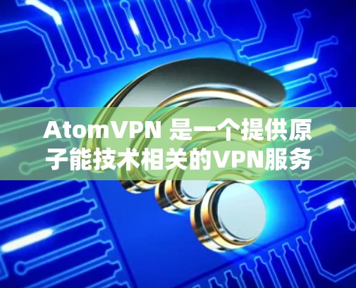 AtomVPN 是一个提供原子能技术相关的VPN服务的企业,主要面向全球用户。AtomVPN 的服务基于原子能技术,旨在提供安全、可靠和高效的内容传输服务 AtomVPN 是一个提供原子能技术相关的VPN服务的企业,主要面向全球用户。AtomVPN 的服务基于原子能技术,旨在提供安全、可靠和高效的内容传输服务