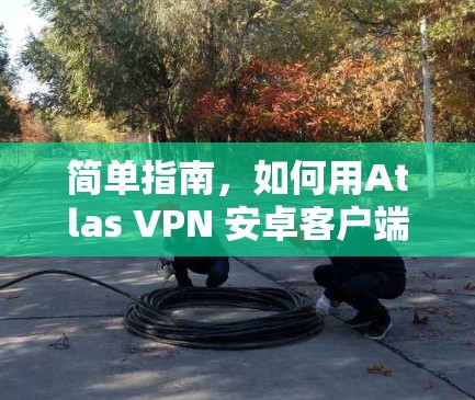 简单指南,如何用Atlas VPN 安卓客户端连接手机 简单指南,如何用Atlas VPN 安卓客户端连接手机