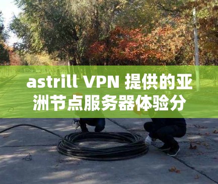 astrill VPN 提供的亚洲节点服务器体验分析如下 astrill VPN 提供的亚洲节点服务器体验分析如下