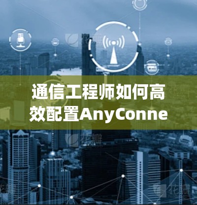通信工程师如何高效配置AnyConnect设备,从模块理解到系统管理 通信工程师如何高效配置AnyConnect设备,从模块理解到系统管理