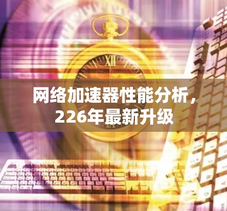网络加速器性能分析,226年最新升级 网络加速器性能分析,226年最新升级