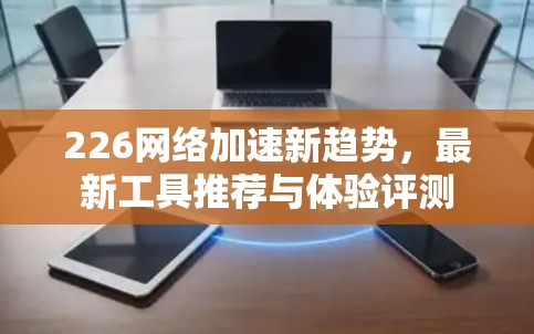 226网络加速新趋势，最新工具推荐与体验评测