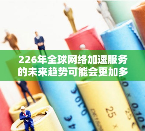 226年全球网络加速服务的未来趋势可能会更加多元化和深入，以下是一些可能的未来发展方向和趋势