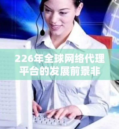 226年全球网络代理平台的发展前景非常广阔,尤其是在云计算、人工智能、大数据、虚拟化技术和用户体验等技术的推动下,这个领域将继续迎来新的挑战和机遇。以下是一些关于226年全球网络代理平台的分析和展望 226年全球网络代理平台的发展前景非常广阔,尤其是在云计算、人工智能、大数据、虚拟化技术和用户体验等技术的推动下,这个领域将继续迎来新的挑战和机遇。以下是一些关于226年全球网络代理平台的分析和展望