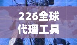 226全球代理工具合集，数字化转型与全球化机遇