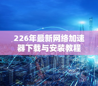 226年最新网络加速器下载与安装教程 226年最新网络加速器下载与安装教程