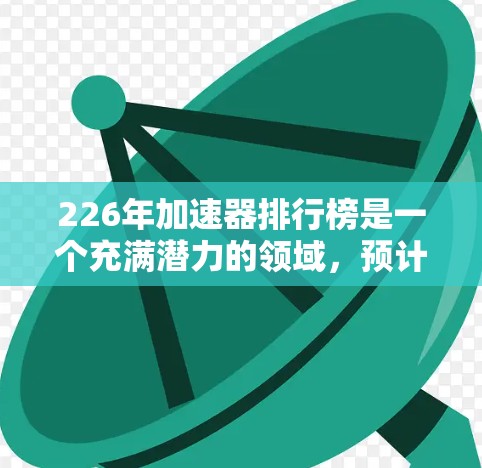 226年加速器排行榜是一个充满潜力的领域,预计会有许多创新的技术和设备问世。以下是一些可能在226年发布的加速器及它们的特点 226年加速器排行榜是一个充满潜力的领域,预计会有许多创新的技术和设备问世。以下是一些可能在226年发布的加速器及它们的特点