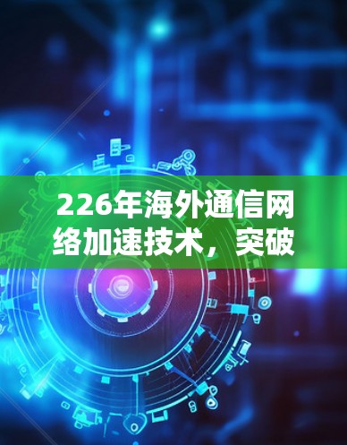226年海外通信网络加速技术,突破与机遇 226年海外通信网络加速技术,突破与机遇