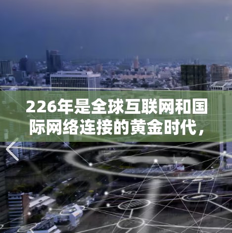 226年是全球互联网和国际网络连接的黄金时代，随着5G技术的快速发展、人工智能和区块链的广泛应用，全球网络连接的效率、成本和覆盖范围都将得到显著提升。以下是对226年国际网络连接方案的思考和规划