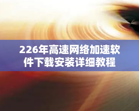 226年高速网络加速软件下载安装详细教程 226年高速网络加速软件下载安装详细教程