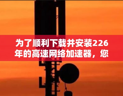 为了顺利下载并安装226年的高速网络加速器,您可以按照以下步骤操作 为了顺利下载并安装226年的高速网络加速器,您可以按照以下步骤操作