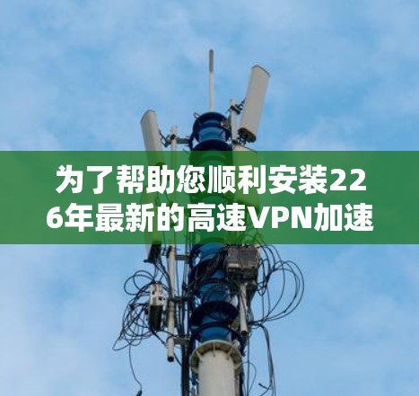 为了帮助您顺利安装226年最新的高速VPN加速器软件,以下是详细的下载和安装教程 为了帮助您顺利安装226年最新的高速VPN加速器软件,以下是详细的下载和安装教程