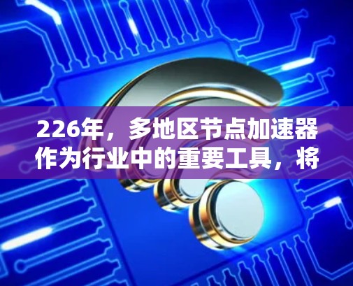 226年，多地区节点加速器作为行业中的重要工具，将继续扮演着关键角色，特别是在不同地区的计算需求和资源分配上发挥着作用。以下是226年多地区节点加速器的主要情况，基于对行业趋势和市场分析的总结