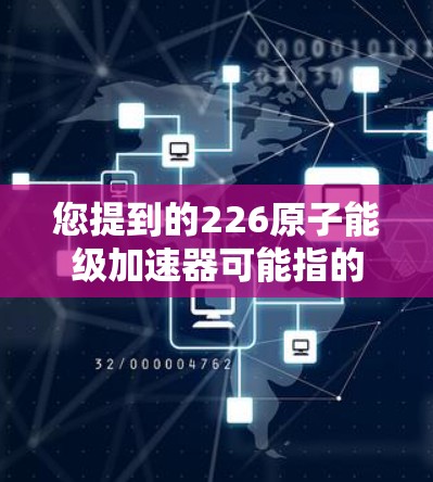 您提到的226原子能级加速器可能指的是在226年运行的高能级加速器设备。如果您能提供更多具体信息，比如设备类型、用途或技术要求，我可以更好地帮助您找到适合的下载链接或资源