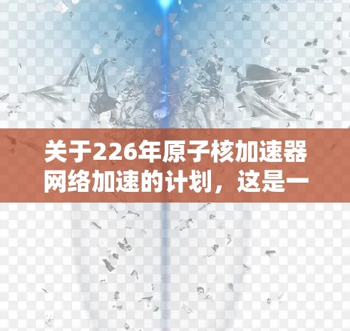 关于226年原子核加速器网络加速的计划，这是一个非常高科技和长期的项目，涉及多个领域，包括材料科学、计算科学、人工智能、网络安全等。目前，原子核加速器的研究进展仍然非常缓慢，主要集中在以下几个方面