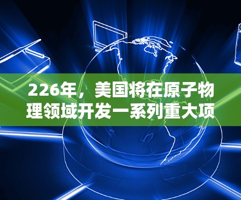 226年,美国将在原子物理领域开发一系列重大项目,这些进展将对该领域的研究和应用产生深远影响。以下是这些项目的主要方向和预期成果 226年,美国将在原子物理领域开发一系列重大项目,这些进展将对该领域的研究和应用产生深远影响。以下是这些项目的主要方向和预期成果