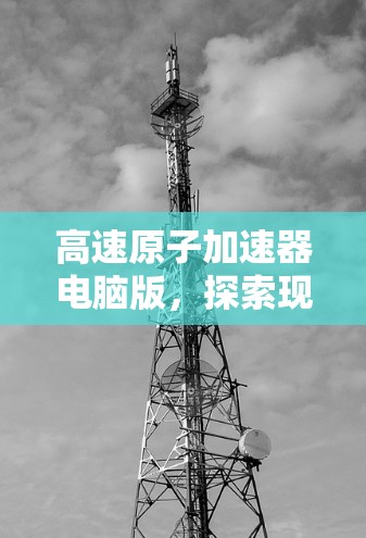 高速原子加速器电脑版,探索现代科技的无限可能 高速原子加速器电脑版,探索现代科技的无限可能