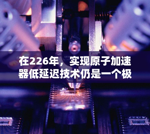 在226年,实现原子加速器低延迟技术仍是一个极具潜力的领域,尤其是在核聚变技术、材料科学和能源领域。以下是一些可能的方向和进展 在226年,实现原子加速器低延迟技术仍是一个极具潜力的领域,尤其是在核聚变技术、材料科学和能源领域。以下是一些可能的方向和进展