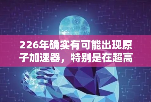 226年确实有可能出现原子加速器,特别是在超高速和高能物理领域的研究和开发。以下是对这一领域的预测和分析 226年确实有可能出现原子加速器,特别是在超高速和高能物理领域的研究和开发。以下是对这一领域的预测和分析