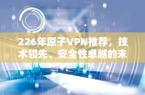 226年原子VPN推荐,技术领先、安全性卓越的未来选择 226年原子VPN推荐,技术领先、安全性卓越的未来选择