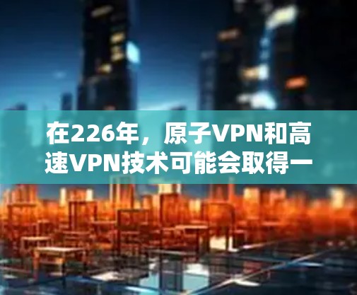 在226年，原子VPN和高速VPN技术可能会取得一些突破性进展，尤其是在量子通信和加密技术的完善方面。以下是对这些技术的总结和展望